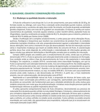 40
9. QUALIDADE, COLHEITA E CONSERVAÇÃO PÓS-COLHEITA
9.1. Mudanças na qualidade durante a maturação
O fruto do umbuzeiro é uma drupa de 2 a 5 cm de comprimento, com peso médio de 10-20 g, de
formato ovoide ou oblongo, com casca fina e coloração verde-amarelada quando madura, semente
grande e polpa macia, suculenta e de sabor doce-ácido. No entanto, em função da grande variabilidade
genética disponível, frutos com mais de 97 g podem ser encontrados. O mesmo se verifica em outras
características de qualidade, incluindo aquelas relativas a sabor. Gondim (2012), avaliando frutos de
24 genótipos, reportou rendimento em polpa médio de 85,2 %, desejáveis para a indústria, próximos à
média de 90,4 % obtida por Dantas Júnior (2008).
Desde a frutificação até o completo amadurecimento, o umbu passa por várias alterações físicas,
químicas, fisiológicas e bioquímicas que resultam nas características do produto final. As condições
ambientais (variações climáticas e de solo, preponderantemente) regulam a velocidade e intensidade
dessas alterações, bem como o momento em que são desencadeadas. Na fase de maturação ocorrem
várias e importantes mudanças que levam ao estádio ótimo de consumo do fruto. A caracterização
perfeita dessa fase ainda depende da uniformização e sistematização de informações geradas em
alguns estudos que adotaram delimitações e identificações variadas para os estádios de maturação.
Campos (2007) propôs seis estádios para o amadurecimento do umbu, sendo que no primeiro,
denominado 1FTV-F, o fruto se apresenta com coloração totalmente verde e endocarpo em formação.
Essa condição ainda se refere à fase de desenvolvimento do fruto e não exatamente à maturidade
fisiológica. Em sequência, o estádio 2FTV-D, caracterizado como maturidade fisiológica, em que os
frutos se apresentam com coloração totalmente verde, mas com endocarpo firme. No estádio seguinte,
3FTV-In, o fruto ainda está verde, com inicio da mudança de pigmentação, correspondendo ao que se
denomina popularmente de “inchado”. Quando a cor da casca é predominantemente amarela, tem-
se o fruto caracteristicamente maduro, ou seja, no estádio 4FPA-M-1. Os frutos com casca totalmente
amarela ainda estão maduros e são denominados de 5FTA-M-2. A partir daí, o fruto totalmente
amarelo, mas em sobrematuração, são denominados como 6FTA-P.
Reportando-se à perecibilidade natural do fruto, a proposição de técnicas de baixo custo, que
assegurem maior conservação pós-colheita e, por conseguinte, oportunidade para disponibilização
do produto ao consumidor são fundamentais para que a atividade extrativista do umbu evolua para
modelos comerciais com maior grau de profissionalização. Iniciativas nesta direção precisam partir da
fundamentação referente ao padrão respiratório desse fruto.
O umbu apresenta comportamento típico de fruto climatérico, desenvolvendo seu processo de
maturação fora da planta quando colhido na maturidade fisiológica. Entretanto, o desenvolvimento do
pico climatérico depende do estádio de maturação, podendo ser detectado 24 horas após a colheita,
como nos frutos do acesso umbu-laranja colhidos no estádio verde claro, ou aproximadamente 12 horas
após a colheita, em umbus colhidos no estádio verde amarelado. Frutos colhidos no estádio amarelo
esverdeado, por outro lado, não apresentaram pico respiratório, indicando que já se encontravam em
maturação avançada (Lopes 2007).
 