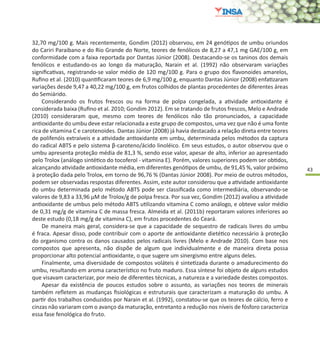 43
32,70 mg/100 g. Mais recentemente, Gondim (2012) observou, em 24 genótipos de umbu oriundos
do Cariri Paraibano e do Rio Grande do Norte, teores de fenólicos de 8,27 a 47,1 mg GAE/100 g, em
conformidade com a faixa reportada por Dantas Júnior (2008). Destacando-se os taninos dos demais
fenólicos e estudando-os ao longo da maturação, Narain et al. (1992) não observaram variações
significativas, registrando-se valor médio de 120 mg/100 g. Para o grupo dos flavonoides amarelos,
Rufino et al. (2010) quantificaram teores de 6,9 mg/100 g, enquanto Dantas Júnior (2008) enfatizaram
variações desde 9,47 a 40,22 mg/100 g, em frutos colhidos de plantas procedentes de diferentes áreas
do Semiárido.
Considerando os frutos frescos ou na forma de polpa congelada, a atividade antioxidante é
considerada baixa (Rufino et al. 2010; Gondim 2012). Em se tratando de frutos frescos, Melo e Andrade
(2010) consideraram que, mesmo com teores de fenólicos não tão pronunciados, a capacidade
antioxidante do umbu deve estar relacionada a este grupo de compostos, uma vez que não é uma fonte
rica de vitamina C e carotenoides. Dantas Júnior (2008) já havia destacado a relação direta entre teores
de polifenóis extraíveis e a atividade antioxidante em umbu, determinada pelos métodos da captura
do radical ABTS e pelo sistema β-caroteno/ácido linoléico. Em seus estudos, o autor observou que o
umbu apresenta proteção média de 81,3 %, sendo esse valor, apesar de alto, inferior ao apresentado
pelo Trolox (análogo sintético do tocoferol - vitamina E). Porém, valores superiores podem ser obtidos,
alcançando atividade antioxidante média, em diferentes genótipos de umbu, de 91,45 %, valor próximo
à proteção dada pelo Trolox, em torno de 96,76 % (Dantas Júnior 2008). Por meio de outros métodos,
podem ser observadas respostas diferentes. Assim, este autor considerou que a atividade antioxidante
do umbu determinada pelo método ABTS pode ser classificada como intermediária, observando-se
valores de 9,83 a 33,96 µM de Trolox/g de polpa fresca. Por sua vez, Gondim (2012) avaliou a atividade
antioxidante de umbus pelo método ABTS utilizando vitamina C como análogo, e obteve valor médio
de 0,31 mg/g de vitamina C de massa fresca. Almeida et al. (2011b) reportaram valores inferiores ao
deste estudo (0,18 mg/g de vitamina C), em frutos procedentes do Ceará.
De maneira mais geral, considera-se que a capacidade de sequestro de radicais livres do umbu
é fraca. Apesar disso, pode contribuir com o aporte de antioxidante dietético necessário à proteção
do organismo contra os danos causados pelos radicais livres (Melo e Andrade 2010). Com base nos
compostos que apresenta, não dispõe de algum que individualmente e de maneira direta possa
proporcionar alto potencial antioxidante, o que sugere um sinergismo entre alguns deles.
Finalmente, uma diversidade de compostos voláteis é sintetizada durante o amadurecimento do
umbu, resultando em aroma característico no fruto maduro. Essa síntese foi objeto de alguns estudos
que visavam caracterizar, por meio de diferentes técnicas, a natureza e a variedade destes compostos.
Apesar da existência de poucos estudos sobre o assunto, as variações nos teores de minerais
também refletem as mudanças fisiológicas e estruturais que caracterizam a maturação do umbu. A
partir dos trabalhos conduzidos por Narain et al. (1992), constatou-se que os teores de cálcio, ferro e
cinzas não variaram com o avanço da maturação, entretanto a redução nos níveis de fósforo caracteriza
essa fase fenológica do fruto.
 