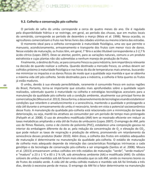 44
9.2. Colheita e conservação pós-colheita
O período de safra do umbu corresponde a cerca de quatro meses do ano. Ele é regulado
pela disponibilidade hídrica e se restringe, em geral, ao período das chuvas, que em muitos locais
do semiárido, corresponde ao período de dezembro a março (Maia et al. 1998). Nessa ocasião, os
agricultores comercializam o fruto nas feiras livres das cidades vizinhas ou mesmo à beira das estradas.
O momento ideal para a colheita corresponde à maturidade fisiológica, uma vez que permite o
manuseio, acondicionamento, armazenamento e transporte dos frutos com menor risco de danos.
Nesse estádio de maturação, os frutos têm, em geral, 7 o
Brix e acidez titulável correspondente a 2-2,7 %
ácido cítrico (Lopes 2007). Deve-se atentar, porém, para as variações naturais, comuns a um produto
extrativista e cujas plantas não são submetidas a nenhum manejo de produção de frutos.
Finalmente, o destino do fruto, se para consumo fresco ou para indústria, tem importância relevante
na decisão de quando realizar a colheita. Quando destinado a mercado fresco, os umbus devem ser
colhidos próximo à maturidade fisiológica e nas horas do dia de temperaturas mais amenas, buscando-
me minimizar os impactos e os danos físicos de modo que a qualidade seja mantida e que se obtenha
a máxima vida útil pós-colheita. Sendo destinados para a indústria, a colheita é feita quanto os frutos
já estão maduros.
O umbu, devido à sua elevada perecibilidade, raramente é consumido fresco em outras regiões
do Brasil, Portanto, torna-se importante que estudos mais aprofundados sobre a qualidade sejam
realizados, sobretudo quanto à maturidade na colheita e estratégias tecnológicas acessíveis para a
manutenção da qualidade pós-colheita sob a condição ambiente, atualmente sua principal forma de
comercialização(Mouraetal.2013).Dessaforma,odesenvolvimentodetecnologiasvisandoestabelecer
condições que retardem o amadurecimento e a senescência, mantendo a qualidade e prolongando a
vida útil durante o armazenamento do umbu é necessário, tendo em vista o potencial socioeconômico
desse fruto. A manutenção da qualidade pós-colheita está relacionada com a minimização da taxa de
deterioração, ou seja, mantê-los atrativos ao consumidor por um período de tempo mais prolongado
(Paliyath et al. 2008). O uso de atmosfera modificada (AM) tem se mostrado eficiente em reduzir as
taxas metabólicas ampliando a vida útil de frutos de umbuzeiro (Lopes 2007). O emprego de AM, pelo
uso de filmes flexíveis, como o de cloreto de polivinila (PVC), estabelece uma composição gasosa no
interior da embalagem diferente da do ar, pela redução da concentração de O2
e elevação do CO2
,
que pode reduzir as taxas de respiração e produção de etileno, promovendo um retardamento da
senescência desses produtos (Kader 2010). Além disso, a colheita dos frutos em estádios adequados
de maturação é determinante na manutenção da qualidade pós-colheita. O estádio de maturação
de colheita mais adequado depende da interação das características fisiológicas intrínsecas a cada
genótipo e da tecnologia de conservação pós-colheita a ser empregada (Santos et al. 2008). Moura
et al. (2013) armazenaram umbus colhidos em três estádios de maturação: “verde”, “verde-maduro”
e “maduro” a 23 ± 1 o
C e 83 ± 2 % UR, sob atmosferas ambiente (AA) e modificada (AM). Os sólidos
solúveis de umbus mantidos sob AA foram mais elevados que os sob AM, sendo os menores teores os
de frutos do estádio verde. A vida útil de umbu colhido maduro e mantido sob AA foi limitada a três
dias, devido à excessiva perda de massa. O emprego da AM foi o fator determinante na manutenção
 