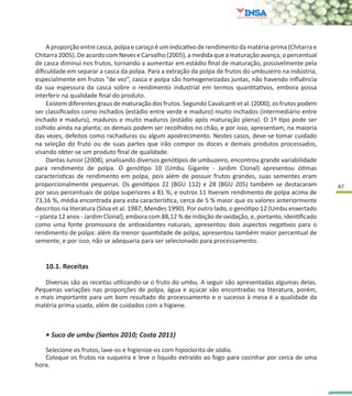 47
10.1. Receitas
Diversas são as receitas utilizando-se o fruto do umbu. A seguir são apresentadas algumas delas.
Pequenas variações nas proporções de polpa, água e açúcar são encontradas na literatura, porém,
o mais importante para um bom resultado do processamento e o sucesso à mesa é a qualidade da
matéria prima usada, além de cuidados com a higiene.
• Suco de umbu (Santos 2010; Costa 2011)
Selecione os frutos, lave-os e higienize-os com hipoclorito de sódio.
Coloque os frutos na suqueira e leve o liquido extraído ao fogo para cozinhar por cerca de uma
hora.
A proporção entre casca, polpa e caroço é um indicativo de rendimento da matéria-prima (Chitarra e
Chitarra 2005). De acordo com Neves e Carvalho (2005), a medida que a maturação avança, o percentual
de casca diminui nos frutos, tornando a aumentar em estádio final de maturação, possivelmente pela
dificuldade em separar a casca da polpa. Para a extração da polpa de frutos do umbuzeiro na indústria,
especialmente em frutos “de vez”, casca e polpa são homogeneizadas juntas, não havendo influência
da sua espessura da casca sobre o rendimento industrial em termos quantitativos, embora possa
interferir na qualidade final do produto.
Existem diferentes graus de maturação dos frutos. Segundo Cavalcanti et al. (2000), os frutos podem
ser classificados como inchados (estádio entre verde e maduro) muito inchados (intermediário entre
inchado e maduro), maduros e muito maduros (estádio após maturação plena). O 1º tipo pode ser
colhido ainda na planta; os demais podem ser recolhidos no chão, e por isso, apresentam, na maioria
das vezes, defeitos como rachaduras ou algum apodrecimento. Nestes casos, deve-se tomar cuidado
na seleção do fruto ou de suas partes que irão compor os doces e demais produtos processados,
visando obter-se um produto final de qualidade.
Dantas Junior (2008), analisando diversos genótipos de umbuzeiro, encontrou grande variabilidade
para rendimento de polpa. O genótipo 10 (Umbu Gigante - Jardim Clonal) apresentou ótimas
características de rendimento em polpa, pois além de possuir frutos grandes, suas sementes eram
proporcionalmente pequenas. Os genótipos 22 (BGU 112) e 28 (BGU 205) também se destacaram
por seus percentuais de polpa superiores a 81 %, e outros 11 tiveram rendimento de polpa acima de
73,16 %, média encontrada para esta característica, cerca de 5 % maior que os valores anteriormente
descritos na literatura (Silva et al. 1987; Mendes 1990). Por outro lado, o genótipo 12 (Umbu enxertado
– planta 12 anos - Jardim Clonal), embora com 88,12 % de inibição de oxidação, e, portanto, identificado
como uma fonte promissora de antioxidantes naturais, apresentou dois aspectos negativos para o
rendimento de polpa: além da menor quantidade de polpa, apresentou também maior percentual de
semente, e por isso, não se adequaria para ser selecionado para processamento.
 