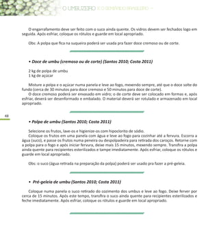 48
O engarrafamento deve ser feito com o suco ainda quente. Os vidros devem ser fechados logo em
seguida. Após esfriar, coloque os rótulos e guarde em local apropriado.
Obs: A polpa que fica na suqueira poderá ser usada pra fazer doce cremoso ou de corte.
• Doce de umbu (cremoso ou de corte) (Santos 2010; Costa 2011)
2 kg de polpa de umbu
1 kg de açúcar
Misture a polpa e o açúcar numa panela e leve ao fogo, mexendo sempre, até que o doce solte do
fundo (cerca de 30 minutos para doce cremoso e 50 minutos para doce de corte).
O doce cremoso poderá ser envasado em vidro; o de corte deve ser colocado em formas e, após
esfriar, deverá ser desenformado e embalado. O material deverá ser rotulado e armazenado em local
apropriado.
• Polpa de umbu (Santos 2010; Costa 2011)
Selecione os frutos, lave-os e higienize-os com hipoclorito de sódio.
Coloque os frutos em uma panela com água e leve ao fogo para cozinhar até a fervura. Escorra a
água (suco), e passe os frutos numa peneira ou despolpadeira para retirada dos caroços. Retorne com
a polpa para o fogo e após iniciar fervura, deixe mais 15 minutos, mexendo sempre. Transfira a polpa
ainda quente para recipientes esterilizados e tampe imediatamente. Após esfriar, coloque os rótulos e
guarde em local apropriado.
Obs: o suco (água retirada na preparação da polpa) poderá ser usado pra fazer a pré-geleia.
• Pré-geleia de umbu (Santos 2010; Costa 2011)
Coloque numa panela o suco retirado do cozimento dos umbus e leve ao fogo. Deixe ferver por
cerca de 15 minutos. Após este tempo, transfira o suco ainda quente para recipientes esterilizados e
feche imediatamente. Após esfriar, coloque os rótulos e guarde em local apropriado.
 