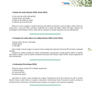49
• Geleia de umbu (Santos 2010; Costa 2011)
2 L de suco de umbu (pré-geleia)
1 kg de açúcar peneirado
2 colheres de polpa de umbu
2 colheres de suco de limão
Misture o suco, a polpa e o açúcar até que este último se dissolva. Leve ao fogo, e após a fervura,
acrescente o suco de limão; continue mexendo até o ponto de geleia. Retire do fogo, coloque em
embalagens esterilizadas e feche. Após esfriar, coloque os rótulos e guarde em local apropriado.
• Compota de umbu (doce em calda) (Santos 2010; Costa 2011)
1 kg de umbu “de vez” (inchado)
1 kg de açúcar
1 L de água
Para a calda, misture a água e o açúcar e leve ao fogo até engrossar (cerca de 20 minutos), mexendo
sempre.
Coloque os umbus lavados em vidros esterilizados e acrescente a calda quente. Retire as bolhas
dos vidros e tampe. Leve os vidros ao banho-maria por 20 minutos. Após esfriar, rotule e guarde em
local apropriado.
• Umbuzada (Cerratinga 2014)
270 g de umbus verdes (23 unidades pequenas)
1 xícara de água
1,5 xícara de leite
0,5 xícara de açúcar
Lave bem os umbus e leve ao fogo com a água. Cozinhe por cerca de 5 minutos ou até os umbus
ficarem moles. Junte o leite e o açúcar e mexa bem. Cozinhe por mais 3 minutos ou até os umbus se
desmancharem. Passe por uma peneira para separar os caroços e sirva quente ou gelado.
 