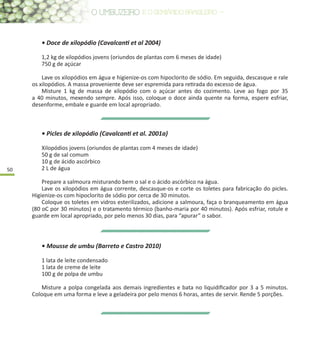 50
• Doce de xilopódio (Cavalcanti et al 2004)
1,2 kg de xilopódios jovens (oriundos de plantas com 6 meses de idade)
750 g de açúcar
Lave os xilopódios em água e higienize-os com hipoclorito de sódio. Em seguida, descasque e rale
os xilopódios. A massa proveniente deve ser espremida para retirada do excesso de água.
Misture 1 kg de massa de xilopódio com o açúcar antes do cozimento. Leve ao fogo por 35
a 40 minutos, mexendo sempre. Após isso, coloque o doce ainda quente na forma, espere esfriar,
desenforme, embale e guarde em local apropriado.
• Picles de xilopódio (Cavalcanti et al. 2001a)
Xilopódios jovens (oriundos de plantas com 4 meses de idade)
50 g de sal comum
10 g de ácido ascórbico
2 L de água
Prepare a salmoura misturando bem o sal e o ácido ascórbico na água.
Lave os xilopódios em água corrente, descasque-os e corte os toletes para fabricação do picles.
Higienize-os com hipoclorito de sódio por cerca de 30 minutos.
Coloque os toletes em vidros esterilizados, adicione a salmoura, faça o branqueamento em água
(80 oC por 30 minutos) e o tratamento térmico (banho-maria por 40 minutos). Após esfriar, rotule e
guarde em local apropriado, por pelo menos 30 dias, para “apurar” o sabor.
• Mousse de umbu (Barreto e Castro 2010)
1 lata de leite condensado
1 lata de creme de leite
100 g de polpa de umbu
Misture a polpa congelada aos demais ingredientes e bata no liquidificador por 3 a 5 minutos.
Coloque em uma forma e leve a geladeira por pelo menos 6 horas, antes de servir. Rende 5 porções.
 