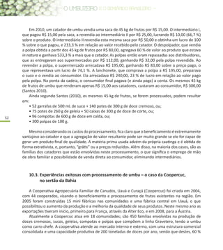 52
Em 2010, um catador de umbu vendia uma saca de 45 kg de frutos por R$ 15,00. O intermediário I,
que pagou R$ 15,00 pela saca, a revendia ao intermediário II por R$ 25,00, lucrando R$ 10,00 (66,7 %)
sobre o produto. O intermediário II revendia esta mesma saca por R$ 50,00 e obtinha um lucro de 100
% sobre o que pagou, e 233,3 % em relação ao valor recebido pelo catador. O despolpador, que vendia
a polpa obtida a partir dos 45 kg de frutos por R$ 80,00, agregava 60 % de valor ao produto que estava
in natura e ganhava 533,3 % a mais que o catador. As polpas então eram repassadas aos distribuidores,
que as entregavam aos supermercados por R$ 112,00, ganhando R$ 32,00 pela polpa revendida. Ao
revender a polpa, o supermercado arrecadava R$ 195,00, ganhando R$ 83,00 sobre o preço pago, o
que representava um lucro de 74,1 %. A lanchonete, que comprava a polpa a R$ 195,00, preparava
o suco e o vendia ao consumidor. Ela arrecadava R$ 240,00, 23 % de lucro em relação ao valor pago
pela polpa. Na ponta da cadeia, o consumidor final pagava (e ainda paga) a conta. Os mesmos 45 kg
de frutos de umbu que renderam apenas R$ 15,00 aos catadores, custaram ao consumidor, R$ 300,00
(Santos 2010).
Ainda segundo Santos (2010), os mesmos 45 kg de frutos, se forem processados, podem resultar
em:
• 52 garrafas de 500 mL de suco + 140 potes de 300 g de doce cremoso, ou;
• 75 potes de 260 g de geleia + 50 caixas de 300 g de doce de corte, ou;
• 96 compotas de 600 g de doce em calda, ou;
• 300 polpas de 100 g.
Mesmoconsiderandooscustosdoprocessamento,ficaclaroqueobeneficiamentoéextremamente
vantajoso ao catador e que a agregação de valor resultante pode ser muito grande se ele for capaz de
gerar um produto final de qualidade. A matéria prima usada advém da própria caatinga e é obtida de
forma extrativista, e, portanto, “grátis” ou a preços reduzidos. Além disso, na maioria dos casos, são as
famílias dos catadores que estão envolvidas neste processamento, o que significa o emprego de mão
de obra familiar e possibilidade de venda direta ao consumidor, eliminando intermediários.
10.3. Experiências exitosas com processamento de umbu – o caso da Coopercuc,
no sertão da Bahia
A Cooperativa Agropecuária Familiar de Canudos, Uauá e Curaçá (Coopercuc) foi criada em 2004,
com 44 cooperados, visando o beneficiamento e processamento de frutas existentes na região. Em
2005 foram construídas 15 mini fábricas nas comunidades e uma fábrica central em Uauá, o que
possibilitou o aumento da produção e a melhoria da qualidade de seus produtos. Neste mesmo ano as
exportações tiveram início, primeiro para França, através da Alter Eco, e em 2008, para a Áustria.
Atualmente a Coopercuc atua em 18 comunidades; são 450 famílias envolvidas na produção de
doces cremosos, sucos, geleias, compotas e polpas que compõem a linha Gravetero, tendo o umbu
como carro chefe. A cooperativa atende ao mercado interno e externo, com uma estrutura comercial
consolidada e uma capacidade produtiva de 200 toneladas de doces por ano, sendo que destes, 60 %
 