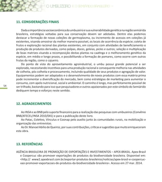 54
11. CONSIDERAÇÕES FINAIS
Dadaaimportânciasocioeconômicadoumbuzeiroesuavulnerabilidadegenéticanaregiãosemiárida
brasileira, estratégias voltadas para sua conservação devem ser adotadas. Dentre elas podemos
destacar a formação de novas coleções de germoplasma, ou incremento de acessos em coleções já
existentes, visando amostrar da melhor maneira possível, os locais de ocorrência da espécie; coleta de
frutos e exploração racional das plantas existentes, em conjunto com atividades de beneficiamento e
produção de produtos derivados, como polpas, doces, geleias, picles e outros; seleção e multiplicação
de boas matrizes visando a recomposição destas plantas na caatinga e o melhoramento genético da
espécie, em médio e longo prazos, e possibilitando a formação de pomares, como ocorre com outras
frutas da região, como o cajueiro.
Do ponto de vista do aproveitamento agroindustrial, o umbu possui grande potencial a ser
explorado, necessitando incentivos para uma produção racional e consequente melhoria nas atividades
de colheita, pós-colheita e processamento, incluindo qualidade de seus produtos e agregação de valor.
Equipamentos podem ser adaptados e o desenvolvimento de novos produtos com essa matéria prima
pode incrementar a diversificação do mercado, bem como estratégias de marketing para aumentar o
consumo, com apelo nutricional, social e ambiental. O caminho é longo, mas perfeitamente possível de
ser trilhado, bastando para isso que pesquisadores e outros apaixonados por este símbolo do Semiárido
dediquem tempo e esforços neste sentido.
12. AGRADECIMENTOS
AoINSAeaoBNBpelosuportefinanceiroparaarealizaçãodaspesquisascomumbuzeiros(Convênio
BNB/ATECEL/INSA 2010/041) e para a publicação deste livro.
Ao Patac, Coletivo, Vínculus e Coonap pelo auxilio junto às comunidades rurais, na mobilização e
organização das entrevistas.
AoDr.ManoelAbíliodeQueiroz,porsuascontribuições,críticasesugestõesquemuitoenriqueceram
esta obra.
13. REFERÊNCIAS
AGÊNCIA BRASILEIRA DE PROMOÇÃO DE EXPORTAÇÕES E INVESTIMENTOS – APEX-BRASIL. Apex-Brasil
e Coopercuc vão promover exportações de produtos da biodiversidade brasileira. Disponível em:
<http:// www2.apexbrasil.com.br/exportar-produtos-brasileiros/noticias/apex-brasil-e-coopercuc-
vao-promover-exportacoes-de-produtos-da-biodiversidade-brasileira>. Acesso em 27 mar. 2014.
 