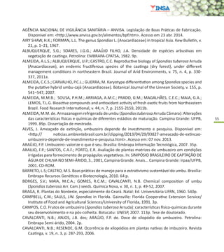 55
AGÊNCIA NACIONAL DE VIGILÂNCIA SANITÁRIA – ANVISA. Legislação de Boas Práticas de Fabricação.
Disponível em: <http://www.anvisa.gov.br/alimentos/bpf.htm>. Acesso em 23 abr. 2014.
AIRY SHAW, H.K.; FORMAN, L.L. The genus Spondias L. (Anacardiaceae) in tropical Asia. Kew Bulletin, v.
21, p. 1–21, 1967.
ALBUQUERQUE, S.G.; SOARES, J.G.G.; ARAÚJO FILHO, J.A. Densidade de espécies arbustivas em
vegetação de caatinga. Petrolina: EMBRAPA-CPATSA, 1982. 9p.
ALMEIDA, A.L.S.; ALBUQUERQUE, U.P.; CASTRO, C.C. Reproductive biology of Spondias tuberosa Arruda
(Anacardiaceae), an endemic fructiferous species of the caatinga (dry forest), under different
management conditions in northeastern Brazil. Journal of Arid Environments, v. 75, n. 4, p. 330-
337, 2011a.
ALMEIDA, C.C.S.; CARVALHO, P.C.L.; GUERRA, M. Karyotype differentiation among Spondias species and
the putative hybrid umbu-cajá (Anacardiaceae). Botanical Journal of the Linnean Society, v. 155, p.
541–547, 2007.
ALMEIDA, M.M.B.; SOUSA, P.H.M.; ARRIAGA, A.M.C.; PRADO, G.M.; MAGALHÃES, C.E.C.; MAIA, G.A.;
LEMOS, T.L.G. Bioactive compounds and antioxidant activity of fresh exotic fruits from Northeastern
Brazil. Food Research International, v. 44, n. 7, p. 2155-2159, 2011b.
ALMEIDA, M.M. de. Armazanagem refrigerada de umbu (Spondias tuberosa Arruda Câmara): Alterações
das características físicas e químicas de diferentes estádios de maturação. Campina Grande: UFPB,
1999. 89p. Dissertação de mestrado.
ALVES, J. Ameaçado de extinção, umbuzeiro depende de investimento e pesquisa. Disponível em:
<http:// noticias.ambientebrasil.com.br/clipping/2013/04/29/93827-ameacado-de-extincao-
umbuzeiro-depende-de-investimento-e-pesquisa.html>. Acesso em: 07 nov. 2013.
ARAÚJO, F.P. Umbuzeiro: valorize o que é seu. Brasília: Embrapa Informação Tecnológica, 2007. 35p.
ARAUJO, F.P.; SANTOS, C.A.F.; PORTO, E.R. Avaliação de plantas matrizes de umbuzeiro em condições
irrigadas para fornecimento de propágulos vegetativos. In: SIMPÓSIO BRASILEIRO DE CAPTAÇÃO DE
ÁGUA DE CHUVA NO SEMI-ÁRIDO, 3., 2001, Campina Grande. Anais... Campina Grande: Irpaa/UFPB,
2001. CD-ROM.
BARRETO, L.S; CASTRO, M.S. Boas práticas de manejo para o extrativismo sustentável do umbu. Brasília:
Embrapa Recursos Genéticos e Biotecnologia, 2010. 64 p.
BORGES, S.V.; MAIA, M.C.A.; GOMES, R.C.M.; CAVALCANTI, N.B. Chemical composition of umbu
(Spondias tuberosa Arr. Cam.) seeds. Química Nova, v. 30, n. 1, p. 49-52, 2007.
BRAGA, R. Plantas do Nordeste, especialmente do Ceará. Natal: Ed. Universitária UFRN, 1960. 540p.
CAMPBELL, C.W.; SAULS, J.W. Spondias in Florida. Gainsville: Florida Cooperative Extension Service/
Institute of Food and Agricultural Sciences/University of Florida, 1991. 3p.
CAMPOS, C.O. Frutos de umbuzeiro (Spondias tuberosa Arruda): características físico-químicas durante
seu desenvolvimento e na pós-colheita. Botucatu: UNESP, 2007. 113p. Tese de doutorado.
CAVALCANTI, N.B.; ANJOS, J.B. dos; ARAÚJO, F.P. de. Doce de xilopódio do umbuzeiro. Petrolina:
Embrapa Semi-árido, 2004. 2p.
CAVALCANTI, N.B.; RESENDE, G.M. Ocorrência de xilopódios em plantas nativas de imbuzeiro. Revista
Caatinga, v. 19, n. 3, p. 287-293, 2006.
 