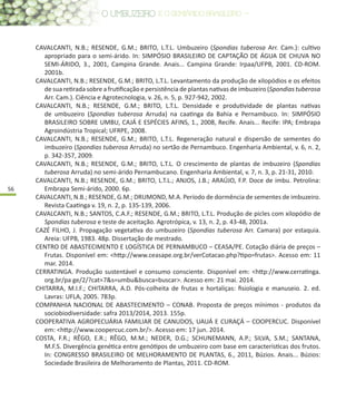 56
CAVALCANTI, N.B.; RESENDE, G.M.; BRITO, L.T.L. Umbuzeiro (Spondias tuberosa Arr. Cam.): cultivo
apropriado para o semi-árido. In: SIMPÓSIO BRASILEIRO DE CAPTAÇÃO DE ÁGUA DE CHUVA NO
SEMI-ÁRIDO, 3., 2001, Campina Grande. Anais... Campina Grande: Irpaa/UFPB, 2001. CD-ROM.
2001b.
CAVALCANTI, N.B.; RESENDE, G.M.; BRITO, L.T.L. Levantamento da produção de xilopódios e os efeitos
de sua retirada sobre a frutificação e persistência de plantas nativas de imbuzeiro (Spondias tuberosa
Arr. Cam.). Ciência e Agrotecnologia, v. 26, n. 5, p. 927-942, 2002.
CAVALCANTI, N.B.; RESENDE, G.M.; BRITO, L.T.L. Densidade e produtividade de plantas nativas
de umbuzeiro (Spondias tuberosa Arruda) na caatinga da Bahia e Pernambuco. In: SIMPÓSIO
BRASILEIRO SOBRE UMBU, CAJÁ E ESPÉCIES AFINS, 1., 2008, Recife. Anais... Recife: IPA; Embrapa
Agroindústria Tropical; UFRPE, 2008.
CAVALCANTI, N.B.; RESENDE, G.M.; BRITO, L.T.L. Regeneração natural e dispersão de sementes do
imbuzeiro (Spondias tuberosa Arruda) no sertão de Pernambuco. Engenharia Ambiental, v. 6, n. 2,
p. 342-357, 2009.
CAVALCANTI, N.B.; RESENDE, G.M.; BRITO, L.T.L. O crescimento de plantas de imbuzeiro (Spondias
tuberosa Arruda) no semi-árido Pernambucano. Engenharia Ambiental, v. 7, n. 3, p. 21-31, 2010.
CAVALCANTI, N.B.; RESENDE, G.M.; BRITO, L.T.L.; ANJOS, J.B.; ARAÚJO, F.P. Doce de imbu. Petrolina:
Embrapa Semi-árido, 2000. 6p.
CAVALCANTI, N.B.; RESENDE, G.M.; DRUMOND, M.A. Período de dormência de sementes de imbuzeiro.
Revista Caatinga v. 19, n. 2, p. 135-139, 2006.
CAVALCANTI, N.B.; SANTOS, C.A.F.; RESENDE, G.M.; BRITO, L.T.L. Produção de picles com xilopódio de
Spondias tuberosa e teste de aceitação. Agrotrópica, v. 13, n. 2, p. 43-48, 2001a.
CAZÉ FILHO, J. Propagação vegetativa do umbuzeiro (Spondias tuberosa Arr. Camara) por estaquia.
Areia: UFPB, 1983. 48p. Dissertação de mestrado.
CENTRO DE ABASTECIMENTO E LOGÍSTICA DE PERNAMBUCO – CEASA/PE. Cotação diária de preços –
Frutas. Disponível em: <http://www.ceasape.org.br/verCotacao.php?tipo=frutas>. Acesso em: 11
mar. 2014.
CERRATINGA. Produção sustentável e consumo consciente. Disponível em: <http://www.cerratinga.
org.br/pa ge/2/?cat=7&s=umbu&busca=buscar>. Acesso em: 21 mai. 2014.
CHITARRA, M.I.F.; CHITARRA, A.D. Pós-colheita de frutas e hortaliças: fisiologia e manuseio. 2. ed.
Lavras: UFLA, 2005. 783p.
COMPANHIA NACIONAL DE ABASTECIMENTO – CONAB. Proposta de preços mínimos - produtos da
sociobiodiversidade: safra 2013/2014, 2013. 155p.
COOPERATIVA AGROPECUÁRIA FAMILIAR DE CANUDOS, UAUÁ E CURAÇÁ – COOPERCUC. Disponível
em: <http://www.coopercuc.com.br/>. Acesso em: 17 jun. 2014.
COSTA, F.R.; RÊGO, E.R.; RÊGO, M.M.; NEDER, D.G.; SCHUNEMANN, A.P.; SILVA, S.M.; SANTANA,
M.F.S. Divergência genética entre genótipos de umbuzeiro com base em características dos frutos.
In: CONGRESSO BRASILEIRO DE MELHORAMENTO DE PLANTAS, 6., 2011, Búzios. Anais... Búzios:
Sociedade Brasileira de Melhoramento de Plantas, 2011. CD-ROM.
 