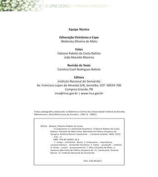 Equipe Técnica
Editoração Eletrônica e Capa
Wedscley Oliveira de Melo
Fotos
Fabiane Rabelo da Costa Batista
João Macedo Moreira
Revisão de Texto
Carolina Coeli Rodrigues Batista
Editora
Instituto Nacional do Semiárido
Av. Francisco Lopes de Almeida S/N; Serrotão; CEP: 58434-700
Campina Grande, PB
insa@insa.gov.br | www.insa.gov.br
B333u BaƟsta, Fabiane Rabelo da Costa.
O umbuzeiro e o semiárido brasileiro / Fabiane Rabelo da Costa
BaƟsta, Silvanda de Melo Silva, Maristela de FáƟma Simplício de
Santana, Antônio Ramos Cavalcante .-- Campina Grande: INSA, 2015.
72p. : il.
ISBN: 978-85-64265-26-4
1. Umbu - semiárido - Brasil. 2. Umbuzeiro - importância
socioeconômica - semiárido brasileiro. 3. Umbu - produção - colheita.
4. Umbu - custos - processamento. I. Silva, Silvanda de Melo. II.
Santana, Maristela de FáƟma Simplício de. II I. Cavalcante, Antônio
Ramos. IV. InsƟtuto Nacional do Semiárido.
CDU: 634.442(81)
Ficha catalográﬁca elaborada na Biblioteca Central da Universidade Federal da Paraíba
Bibliotecária: Edna Maria Lima da Fonsêca - CRB-15 - 00051
 