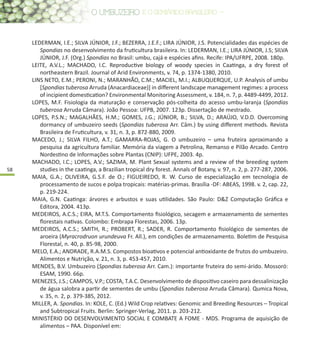 58
LEDERMAN, I.E.; SILVA JÚNIOR, J.F.; BEZERRA, J.E.F.; LIRA JÚNIOR, J.S. Potencialidades das espécies de
Spondias no desenvolvimento da fruticultura brasileira. In: LEDERMAN, I.E.; LIRA JÚNIOR, J.S; SILVA
JÚNIOR, J.F. (Org.) Spondias no Brasil: umbu, cajá e espécies afins. Recife: IPA/UFRPE, 2008. 180p.
LEITE, A.V.L.; MACHADO, I.C. Reproductive biology of woody species in Caatinga, a dry forest of
northeastern Brazil. Journal of Arid Environments, v. 74, p. 1374-1380, 2010.
LINS NETO, E.M.; PERONI, N.; MARANHÃO, C.M.; MACIEL, M.I.; ALBUQUERQUE, U.P. Analysis of umbu
[Spondias tuberosa Arruda (Anacardiaceae)] in different landscape management regimes: a process
of incipient domestication? Environmental Monitoring Assessment, v. 184, n. 7, p. 4489-4499, 2012.
LOPES, M.F. Fisiologia da maturação e conservação pós-colheita do acesso umbu-laranja (Spondias
tuberosa Arruda Câmara). João Pessoa: UFPB, 2007. 123p. Dissertação de mestrado.
LOPES, P.S.N.; MAGALHÃES, H.M.; GOMES, J.G.; JÚNIOR, B.; SILVA, D.; ARAÚJO, V.D.D. Overcoming
dormancy of umbuzeiro seeds (Spondias tuberosa Arr. Câm.) by using different methods. Revista
Brasileira de Fruticultura, v. 31, n. 3, p. 872-880, 2009.
MACEDO, J.; SILVA FILHO, A.T.; GAMARRA-ROJAS, G. O umbuzeiro – uma fruteira aproximando a
pesquisa da agricultura familiar. Memória da viagem a Petrolina, Remanso e Pilão Arcado. Centro
Nordestino de Informações sobre Plantas (CNIP): UFPE, 2003. 4p.
MACHADO, I.C.; LOPES, A.V.; SAZIMA, M. Plant Sexual systems and a review of the breeding system
studies in the caatinga, a Brazilian tropical dry forest. Annals of Botany, v. 97, n. 2, p. 277-287, 2006.
MAIA, G.A.; OLIVEIRA, G.S.F. de O.; FIGUEIREDO, R. W. Curso de especialização em tecnologia de
processamento de sucos e polpa tropicais: matérias-primas. Brasília -DF: ABEAS, 1998. v. 2, cap. 22,
p. 219-224.
MAIA, G.N. Caatinga: árvores e arbustos e suas utilidades. São Paulo: D&Z Computação Gráfica e
Editora, 2004. 413p.
MEDEIROS, A.C.S.; EIRA, M.T.S. Comportamento fisiológico, secagem e armazenamento de sementes
florestais nativas. Colombo: Embrapa Florestas, 2006. 13p.
MEDEIROS, A.C.S.; SMITH, R.; PROBERT, R.; SADER, R. Comportamento fisiológico de sementes de
aroeira (Myracrodruon urundeuva Fr. All.), em condições de armazenamento. Boletim de Pesquisa
Florestal, n. 40, p. 85-98, 2000.
MELO, E.A.; ANDRADE, R.A.M.S. Compostos bioativos e potencial antioxidante de frutos do umbuzeiro.
Alimentos e Nutrição, v. 21, n. 3, p. 453-457, 2010.
MENDES, B.V. Umbuzeiro (Spondias tuberosa Arr. Cam.): importante fruteira do semi-árido. Mossoró:
ESAM, 1990. 66p.
MENEZES, J.S.; CAMPOS, V.P.; COSTA, T.A.C. Desenvolvimento de dispositivo caseiro para dessalinização
de água salobra a partir de sementes de umbu (Spondias tuberosa Arruda Câmara). Qumica Nova,
v. 35, n. 2, p. 379-385, 2012.
MILLER, A. Spondias. In: KOLE, C. (Ed.) Wild Crop relatives: Genomic and Breeding Resources – Tropical
and Subtropical Fruits. Berlin: Springer-Verlag, 2011. p. 203-212.
MINISTÉRIO DO DESENVOLVIMENTO SOCIAL E COMBATE A FOME - MDS. Programa de aquisição de
alimentos – PAA. Disponível em:
 