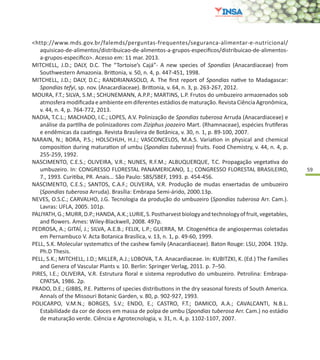 59
<http://www.mds.gov.br/falemds/perguntas-frequentes/seguranca-alimentar-e-nutricional/
aquisicao-de-alimentos/distribuicao-de-alimentos-a-grupos-especificos/distribuicao-de-alimentos-
a-grupos-especifico>. Acesso em: 11 mar. 2013.
MITCHELL, J.D.; DALY, D.C. The “Tortoise’s Cajá”- A new species of Spondias (Anacardiaceae) from
Southwestern Amazonia. Brittonia, v. 50, n. 4, p. 447-451, 1998.
MITCHELL, J.D.; DALY, D.C.; RANDRIANASOLO, A. The first report of Spondias native to Madagascar:
Spondias tefyi, sp. nov. (Anacardiaceae). Brittonia, v. 64, n. 3, p. 263-267, 2012.
MOURA, F.T.; SILVA, S.M.; SCHUNEMANN, A.P.P.; MARTINS, L.P. Frutos do umbuzeiro armazenados sob
atmosfera modificada e ambiente em diferentes estádios de maturação. Revista Ciência Agronômica,
v. 44, n. 4, p. 764-772, 2013.
NADIA, T.C.L.; MACHADO, I.C.; LOPES, A.V. Polinização de Spondias tuberosa Arruda (Anacardiaceae) e
análise da partilha de polinizadores com Ziziphus joazeiro Mart. (Rhamnaceae), espécies frutíferas
e endêmicas da caatinga. Revista Brasileira de Botânica, v. 30, n. 1, p. 89-100, 2007.
NARAIN, N.; BORA, P.S.; HOLSCHUH, H.J.; VASCONCELOS, M.A.S. Variation in physical and chemical
composition during maturation of umbu (Spondias tuberosa) fruits. Food Chemistry, v. 44, n. 4, p.
255-259, 1992.
NASCIMENTO, C.E.S.; OLIVEIRA, V.R.; NUNES, R.F.M.; ALBUQUERQUE, T.C. Propagação vegetativa do
umbuzeiro. In: CONGRESSO FLORESTAL PANAMERICANO, 1.; CONGRESSO FLORESTAL BRASILEIRO,
7., 1993. Curitiba, PR. Anais... São Paulo: SBS/SBEF, 1993. p. 454-456.
NASCIMENTO, C.E.S.; SANTOS, C.A.F.; OLIVEIRA, V.R. Produção de mudas enxertadas de umbuzeiro
(Spondias tuberosa Arruda). Brasília: Embrapa Semi-árido, 2000.13p.
NEVES, O.S.C.; CARVALHO, J.G. Tecnologia da produção do umbuzeiro (Spondias tuberosa Arr. Cam.).
Lavras: UFLA, 2005. 101p.
PALIYATH,G.;MURR,D.P.;HANDA,A.K.;LURIE,S.Postharvestbiologyandtechnologyoffruit,vegetables,
and flowers. Ames: Wiley-Blackwell, 2008. 497p.
PEDROSA, A.; GITAÍ, J.; SILVA, A.E.B.; FELIX, L.P.; GUERRA, M. Citogenética de angiospermas coletadas
em Pernambuco V. Acta Botanica Brasílica, v. 13, n. 1, p. 49-60, 1999.
PELL, S.K. Molecular systematics of the cashew family (Anacardiaceae). Baton Rouge: LSU, 2004. 192p.
Ph.D Thesis.
PELL, S.K.; MITCHELL, J.D.; MILLER, A.J.; LOBOVA, T.A. Anacardiaceae. In: KUBITZKI, K. (Ed.) The Families
and Genera of Vascular Plants v. 10. Berlin: Springer Verlag, 2011. p. 7–50.
PIRES, I.E.; OLIVEIRA, V.R. Estrutura floral e sistema reprodutivo do umbuzeiro. Petrolina: Embrapa-
CPATSA, 1986. 2p.
PRADO, D.E.; GIBBS, P.E. Patterns of species distributions in the dry seasonal forests of South America.
Annals of the Missouri Botanic Garden, v. 80, p. 902-927, 1993.
POLICARPO, V.M.N.; BORGES, S.V.; ENDO, E.; CASTRO, F.T.; DAMICO, A.A.; CAVALCANTI, N.B.L.
Estabilidade da cor de doces em massa de polpa de umbu (Spondias tuberosa Arr. Cam.) no estádio
de maturação verde. Ciência e Agrotecnologia, v. 31, n. 4, p. 1102-1107, 2007.
 