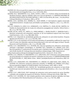 60
QUEIROZ,M.A.Recursosgenéticosvegetaisdacaatingaparaodesenvolvimentodosemiáridobrasileiro.
Revista Brasileira de Geografia Física, v. 6, p. 1135-1150, 2011.
QUEIROZ, M.A.; NASCIMENTO, C.E.S.; SILVA, C.M.M.S.; LIMA, J.L.S. Fruteiras nativas do Semiárido do
Nordeste brasileiro: algumas reflexões sobre seus recursos genéticos. In: SIMPÓSIO NACIONAL DE
RECURSOS GENÉTICOS DE FRUTEIRAS NATIVAS, 1. 1993. Cruz das Almas, BA. Anais... Cruz das Almas:
Embrapa Mandioca e Fruticultura, 1993. p. 87-92.
RAMOS, S.R.R.; QUEIROZ, M.A.; ROMÃO, R.L.; SILVA JÚNIOR, J.F. Germoplasma vegetal conservado
no nordeste brasileiro: situação atual, prioridades e perspectivas. Magistra, v. 20, n. 3, p. 205-217,
2008.
REIS, R.V.; FONSECA, N.; LEDO, C.A.S.; GONÇALVES, L.S.A.; PARTELLI, F.L.; SILVA, M.G.M.; SANTOS, E.A.
Estádios de desenvolvimento de mudas de umbuzeiros propagadas por enxertia. Ciência Rural, v.
40, n. 4, p. 787-792, 2010.
RUFINO, M.S.M.; ALVES, R.E.; BRITO, E.S.; PEREZ-JIMENEZ, J.; SAURA-CALIXTO, F.; MANCINI-FILHO, J.
Bioactive compounds and antioxidant capacities of 18 non-traditional tropical fruits from Brazil.
Food Chemistry, v. 121, n. 4, p. 996-1002, 2010.
SANTOS, C.A.F. Dispersão da variabilidade genética do umbuzeiro no semi-árido brasileiro. Pesquisa
Agropecuária Brasileira, v. 32, n. 6, p. 923-930, 1997.
SANTOS, C.A.F. In situ evaluation of fruit yield and estimation of repeatability coefficient for major fruit
traits of umbu tree [Spondias tuberosa (Anacardiaceae)] in the semi-arid region of Brazil. Genetic
Resources and Crop Evolution, v. 46, n. 5, p. 455-460, 1999.
SANTOS, C.A.F.; NASCIMENTO, C.E.S.; OLIVEIRA, M.C. Recursos genéticos do umbuzeiro: preservação,
utilização e abordagem metodológica. In: QUEIROZ, M.A.; GOEDERT, C.O.; RAMOS, S.R.R. (Ed.).
Recursos genéticos e melhoramento de plantas para o Nordeste brasileiro. Petrolina-PE: Embrapa
Semi-Árido; Brasília-DF: Embrapa Recursos Genéticos e Biotecnologia, 1999. Disponível em:
<http://www.cpatsa.embrapa.br/catalogo/livrorg/temas.html>. Acesso em: 10 set. 2014.
SANTOS, C.A.F.; ARAÚJO, F.P.; NASCIMENTO, C.E.S.; LIMA FILHO, J.M.P. Umbuzeiro como porta-enxerto
deoutrasSpondiasemcondiçõesdesequeiro:avaliaçõesaoscincoanos.In:CONGRESSOBRASILEIRO
DE FRUTICULTURA, 17., 2002, Belém. Anais... Belém: Sociedade Brasileira de Fruticultura, 2002. CD-
ROM.
SANTOS, C.A.F.; CAVALCANTI, N.B.; NASCIMENTO, C.E.; ARAÚJO, F.P.; LIMA FILHO, J.M.P.; ANJOS, J.B.;
OLIVEIRA, V.R. Umbuzeiro: pesquisas, potenciais e desafios. In: ROMÃO, R.R.; RAMOS, S.R.R. (Org.).
Recursos genéticos vegetais no Estado da Bahia. Feira de Santana: UEFS, 2005. p. 69-81.
SANTOS, C.A.F.; RODRIGUES, M.A.; ZUCCHI, M.I. Variabilidade genética do umbuzeiro no Semi-Árido
brasileiro por meio de marcadores AFLP. Pesquisa Agropecuária Brasileira, v. 43, n. 8, p. 1037-1043,
2008.
SANTOS, C.A.F.; LIMA FILHO, J.M.P. Avaliação do umbuzeiro como porta-enxerto de outras Spondias
cultivadas sob condições de sequeiro em Petrolina. Petrolina: Embrapa Semi-Árido, 2008. 24p.
SANTOS, C.A.F.; OLIVEIRA, V.R. Inter-relações genéticas entre espécies do gênero Spondias com base
em marcadores AFLP. Revista Brasileira de Fruticultura, v. 30, n. 3, p. 731-735, 2008.
 
