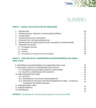7
SUMÁRIO
PARTE I – UMBU E SEUS ASPECTOS DE PRODUÇÃO
1.	 INTRODUÇÃO
2.	 GÊNERO Spondias: ORIGEM E CLASSIFICAÇÃO BOTÂNICA
3.	 O UMBUZEIRO
4.	 SISTEMA RADICULAR E XILOPÓDIOS
5.	 CITOGENÉTICA E SISTEMA REPRODUTIVO
6.	 VARIABILIDADE DO UMBUZEIRO NO SAB E COLEÇÕES DE GERMOPLASMA
7.	 PRODUÇÃO DE MUDAS
7.1. Propagação sexuada
7.2. Estaquia
7.3. Enxertia
7.4. Transplantio e enriquecimento da caatinga
PARTE II – PÓS-COLHEITA E IMPORTÂNCIA SOCIOECONÔMICA DO UMBU
PARA O SAB
8. IMPORTÂNCIA SOCIOECONÔMICA DO UMBUZEIRO PARA O SAB
9. QUALIDADE, COLHEITA E CONSERVAÇÃO PÓS-COLHEITA
	 9.1. MUDANÇAS NA QUALIDADE DURANTE A MATURAÇÃO
	 9.2. COLHEITA E CONSERVAÇÃO PÓS-COLHEITA
10. PROCESSAMENTO DO UMBU
	 10.1. RECEITAS
	 10.2. RENDIMENTO E CUSTOS DO PROCESSAMENTO
	 10.3. EXPERIÊNCIAS EXITOSAS COM PROCESSAMENTO DE UMBU – O CASO DA
COOPERCUC NO SERTÃO DA BAHIA
11. CONSIDERAÇÕES FINAIS
12. AGRADECIMENTOS
13. REFERÊNCIAS
APÊNDICE - Quantidade de umbu produzida segundo os municípios do SAB
09
10
12
18
20
21
25
25
28
29
30
33
40
40
44
45
47
51
52
54
54
54
 
