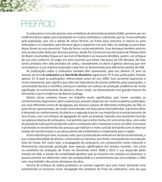 8
PREFÁCIO
O umbuzeiro é uma das plantas mais simbólicas do Semiárido brasileiro (SAB), primeiro por ser
endêmica dessa região, pois é destacada em muitos contextos e, sobretudo, por ser muito estimada
pela população, que usa a planta de várias formas: os frutos para consumo in natura ou para
imbuzadas e os xilopódios para fornecer água a vaqueiros nas suas lides na caatinga ou para fazer
doces foram os usos pioneiros. Tudo de forma muito extrativista. Esse destaque também ocorreu
com as descrições feitas por diversos autores, desde Pio Correia em seu Dicionário de Plantas Úteis
do Brasil a Guimarães Duque em seu livro O Nordeste e as Lavouras Xerófilas, porém, um enfoque
de uso mais sistêmico só surgiu em anos recentes que talvez não passe de três décadas. De fato,
vários produtos têm sido extraídos do umbu, notadamente os doces e geleias diversas que tem
na Coopercuc a sua máxima inspiração e que tem se disseminado para diferentes pontos do SAB.
As publicações sobre o umbuzeiro também têm aumentado, pois nos últimos 15 anos os
autores do livro O umbuzeiro e o Semiárido Brasileiro registraram 79 % das publicações, ficando
apenas 21 % para as publicações referenciadas antes do ano 2000. Esse aumento expressivo é
muito importante, pois significa que além da importância da planta conferida pelas populações, a
comunidade técnica e científica começou a devotar um esforço de produção acadêmica de muito
significado no conhecimento da planta e, desse modo, vai desvendando esse grande tesouro do
Semiárido e que é endêmico do Bioma Caatinga.
Dentro desse contexto houve um trabalho muito significativo, pois foram reunidos os
conhecimentos disponíveis sobre a planta que estavam dispersos em muitos trabalhos publicados,
nos mais diferentes meios de divulgação, por diversos autores de diferentes instituições do SAB, os
quais foram apresentados, de modo sistematizado, em duas partes bem definidas. A primeira delas
é devotada ao conhecimento da planta e a segunda trata de sua importância e processamento de
seus frutos, com um enfoque de agregação de valor ao produto, fazendo uma excelente incursão
na cadeia produtiva do umbuzeiro. Isso permite que o leitor tenha, em uma única obra, uma visão
atualizada de tudo que foi produzido sobre o umbuzeiro até o momento e lance um olhar minucioso
e profundo no envolvimento das pessoas que habitam o meio rural do Semiárido com os diversos
modos de transformação e uso dessa planta tão emblemática e importante para a região.
O livro aborda que tudo, ou quase tudo, que é produzido de umbuzeiro é de forma extrativista, e
que a baixa densidade de plantas, como existe na natureza, tem fortes consequências na produção
total de frutos. Por outro lado, a propagação do umbuzeiro, um componente muito relevante e
diretamente relacionado produção, teve avanços significativos em tempos recentes. Um corte
na estatística da produção de frutos no Semiárido entre 2008 e 2013 e sua dispersão pelos
estados do SAB, o estudo da variabilidade genética que se encontra nas coleções já existentes, o
processamento em diferentes níveis de complexidade e o envolvimento das comunidades e ONG
com esse trabalho são outros destaques da obra.
Dentro do enfoque da cadeia produtiva, os autores sugerem que uma maior demanda seria
estabelecida se houvesse maior divulgação dos produtos do fruto do umbuzeiro, uma vez que
 