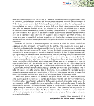 9
poucos conhecem os produtos fora do SAB. A Coopercuc tem feito uma divulgação ampla através
de convênios, colocando seus produtos em muitos pontos de vendas inclusive fora do Nordeste e
do Brasil, porém este alcance é ainda limitado. É apresentada uma análise dos efeitos das várias
intermediações nos valores obtidos com a venda de frutos, desde os catadores até os preços
praticados nas redes de distribuição para os consumidores e, assim, são interpretadas as perdas
de oportunidade de maior valorização para os primeiros, possivelmente os participantes da cadeia
que tem o trabalho mais pesado. É destacada também que uma das vertentes de crescimento
pode ser a organização dos catadores em grupos ou associações que permitam processar os
frutos, dentro de uma qualidade aceitável pelos órgãos de fiscalização e pelos consumidores. Esse
fato, juntamente com uma divulgação mais efetiva, poderia ampliar a demanda por produtos do
umbuzeiro.
Contudo, um aumento da demanda implicará em aumento da oferta. Os autores apresentam
propostas, sendo a principal o enriquecimento da caatinga, não esquecendo, porém, que o
estabelecimento das plantas na caatinga poderá encontrar objeção de roedores, como o peba, fato
que tem sido observado em experiências na Embrapa Semiárido. Outros elementos para novas
alternativas de aumento da produção de frutos são apresentadas no livro. É importante destacar
que algumas regiões do SAB não têm mais umbuzeiros, como ocorre em grande parte do Semiárido
cearense, pois existem outras espécies de Spondias, como o cajá. Igualmente, o Semiárido
sergipano quase não tem registro de plantas de umbuzeiros. Ainda no que tange à produção de
frutos, uma análise mais detalhada revela uma grande diferença de produção média, com estados
com pequenas produções como Alagoas, Paraíba, Ceará e Piauí, e o estado da Bahia, líder absoluto
na produção de frutos, com registro em 185 municípios e produtividade média por município de
35,5 toneladas. Com o detalhamento da produção de frutos por município apresentado no livro, o
leitor interessado poderá ter uma boa ideia da distribuição da produção no SAB e perceber que são
necessárias pesquisas posteriores para explicar as diferenças encontradas. O grande destaque fica
com o município de Brumado, com uma produção de quase 1.000 toneladas de frutos.
Todos esses pontos poderão ser objeto de pesquisas futuras, fato esse bem estabelecido
pelos autores quando indicam que os grandes objetivos da obra são, além de reunir informações,
incentivar outros trabalhos com umbuzeiro. De fato, com o estabelecimento de vários cursos de
pós-graduação no SAB, esse objetivo tem grandes chances de ser realizado. Com a participação da
comunidade acadêmica e o envolvimento da população de agricultores e agricultoras é possível
chegar a um processo de produção bem ajustado, em uma cadeia produtiva que traga benefícios
a todos os potenciais interessados. Por fim, a razoável lista de referências cuidadosamente
selecionada pelos autores também integra e complementa o universo de informações existente
nesse estimulante livro.
Juazeiro, 16 de fevereiro de 2015
Manoel Abílio de Queiróz, UNEB – Juazeiro-BA
 