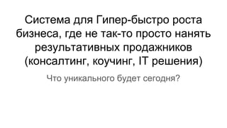 Система для Гипер-быстро роста
бизнеса, где не так-то просто нанять
результативных продажников
(консалтинг, коучинг, IT решения)
Что уникального будет сегодня?
 