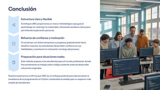 Conclusión
Estructura clara y flexible
El enfoque UMC proporciona un marco metodológico que guía el
aprendizaje sin restringir la creatividad, ofreciendo senderos claros pero
permitiendo exploración personal.
Refuerzo de confianza y motivación
Al comenzar con éxitos tempranos y progresar gradualmente hacia
desafíos mayores, los estudiantes desarrollan confianza en sus
habilidades y mantienen la motivación a lo largo del proceso.
Preparación para situaciones reales
Este método prepara a los estudiantes para el mundo profesional, donde
frecuentemente se trabaja sobre código existente antes de desarrollar
soluciones originales.
Nuestra experiencia confirma que UMC es un enfoque potente para democratizar la
enseñanza de la programación en Python, haciéndola accesible para un espectro más
amplio de estudiantes.
 