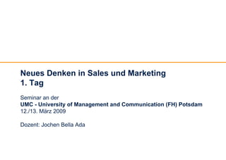 Neues Denken in Sales und Marketing
1. Tag
Seminar an der
UMC - University of Management and Communication (FH) Potsdam
12./13. März 2009

Dozent: Jochen Bella Ada
 