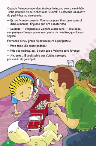8
Quando Fernando acordou, Mateus brincava com o caminhão.
Tinha deixado os boizinhos num “curral” e colocado um monte
de pedrinhas na carroceria.
— Estou ficando cansado. Vou parar para tirar uma soneca!
— dizia o menino, fingindo que era o motorista.
— Cuidado, — respondia o Valente a seu dono — aqui pode
ser perigoso! Vamos parar num posto de gasolina, que é mais
seguro!
Fernando achou graça na brincadeira e perguntou:
— Para onde vão essas pedras?
— Não são pedras, pai, é ouro que o Valente está levando!
— Ah, bom!... E você sabia que Cuiabá começou
por causa do garimpo?
 