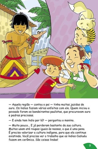 9
— Aquela região — contou o pai — tinha muitas jazidas de
ouro. Os índios faziam vários enfeites com ele. Quem iniciou o
povoado foram os bandeirantes paulistas, que procuravam ouro
e pedras preciosas.
— E ainda tem índio por lá? — perguntou o menino.
— Muito pouco... E já perderam bastante da sua cultura.
Muitos usam até roupas iguais às nossas, o que é uma pena.
É preciso valorizar a cultura indígena, para que ela continue
existindo. Você precisa ver o trabalho que os índios Cadiuéu
fazem em cerâmica. São coisas lindas!
 