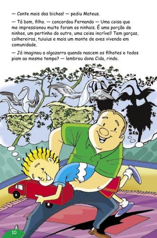 10
— Conte mais dos bichos! — pediu Mateus.
— Tá bom, filho. — concordou Fernando — Uma coisa que
me impressionou muito foram os ninhais. É uma porção de
ninhos, um pertinho do outro, uma coisa incrível! Tem garças,
colhereiros, tuiuius e mais um monte de aves vivendo em
comunidade.
— Já imaginou a algazarra quando nascem os filhotes e todos
piam ao mesmo tempo? — lembrou dona Cida, rindo.
 