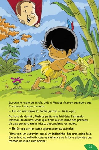 11
Durante o resto da tarde, Cida e Mateus ficaram ouvindo o que
Fernando tinha para contar.
— Um dia nós vamos lá, todos juntos! — disse o pai.
Na hora de dormir, Mateus pediu uma história. Fernando
lembrou-se de uma lenda que tinha ouvido numa das paradas,
de uma senhora muito idosa, descendente de índios.
— Então vou contar como apareceram as estrelas.
“Uma vez, um curumim, que é um indiozinho, fez uma coisa feia.
Ele estava na colheita com as mulheres da tribo e escondeu um
montão de milho num bambu.”
 