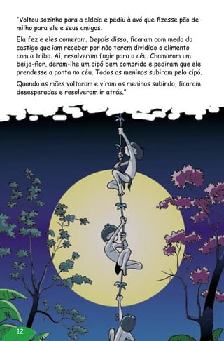 12
“Voltou sozinho para a aldeia e pediu à avó que fizesse pão de
milho para ele e seus amigos.
Ela fez e eles comeram. Depois disso, ficaram com medo do
castigo que iam receber por não terem dividido o alimento
com a tribo. Aí, resolveram fugir para o céu. Chamaram um
beija-flor, deram-lhe um cipó bem comprido e pediram que ele
prendesse a ponta no céu. Todos os meninos subiram pelo cipó.
Quando as mães voltaram e viram os meninos subindo, ficaram
desesperadas e resolveram ir atrás.”
 