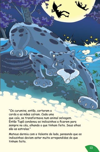 13
“Os curumins, então, cortaram a
corda e as mães caíram. Cada uma
que caía, se transformava num animal selvagem.
Então Tupã condenou os indiozinhos a ficarem para
sempre no céu, olhando o que tinham feito. Seus olhos
são as estrelas.”
Mateus dormiu com o Valente do lado, pensando que os
indiozinhos deviam estar muito arrependidos do que
tinham feito.
 