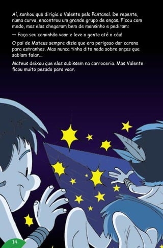 14
Aí, sonhou que dirigia o Valente pelo Pantanal. De repente,
numa curva, encontrou um grande grupo de onças. Ficou com
medo, mas elas chegaram bem de mansinho e pediram:
— Faça seu caminhão voar e leve a gente até o céu!
O pai de Mateus sempre dizia que era perigoso dar carona
para estranhos. Mas nunca tinha dito nada sobre onças que
sabiam falar...
Mateus deixou que elas subissem na carroceria. Mas Valente
ficou muito pesado para voar.
 