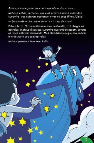 15
As onças começaram um choro que não acabava mais...
Mateus, então, percebeu que elas eram as índias, mães dos
curumins, que estavam querendo ir ver os seus filhos. Disse:
— Eu vou até o céu com o Valente e trago eles aqui!
Dito e feito. O caminhãozinho voou muito alto, até chegar às
estrelas. Mateus disse aos curumins que embarcassem, porque
as mães estavam chamando. Mas eles disseram que não podiam
ir e deixar o céu sem estrelas.
Mateus pensou e teve uma idéia.
 
