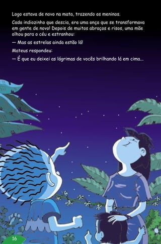 16
Logo estava de novo na mata, trazendo os meninos.
Cada indiozinho que descia, era uma onça que se transformava
em gente de novo! Depois de muitos abraços e risos, uma mãe
olhou para o céu e estranhou:
— Mas as estrelas ainda estão lá!
Mateus respondeu:
— É que eu deixei as lágrimas de vocês brilhando lá em cima...
 