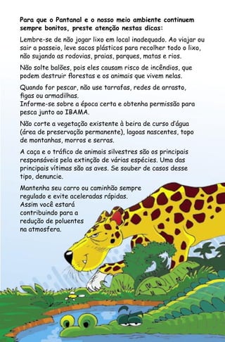 Para que o Pantanal e o nosso meio ambiente continuem
sempre bonitos, preste atenção nestas dicas:
Lembre-se de não jogar lixo em local inadequado. Ao viajar ou
sair a passeio, leve sacos plásticos para recolher todo o lixo,
não sujando as rodovias, praias, parques, matas e rios.
Não solte balões, pois eles causam risco de incêndios, que
podem destruir florestas e os animais que vivem nelas.
Quando for pescar, não use tarrafas, redes de arrasto,
figas ou armadilhas.
Informe-se sobre a época certa e obtenha permissão para
pesca junto ao IBAMA.
Não corte a vegetação existente à beira de curso d‛água
(área de preservação permanente), lagoas nascentes, topo
de montanhas, morros e serras.
A caça e o tráfico de animais silvestres são os principais
responsáveis pela extinção de várias espécies. Uma das
principais vítimas são as aves. Se souber de casos desse
tipo, denuncie.
Mantenha seu carro ou caminhão sempre
regulado e evite aceleradas rápidas.
Assim você estará
contribuindo para a
redução de poluentes
na atmosfera.
 