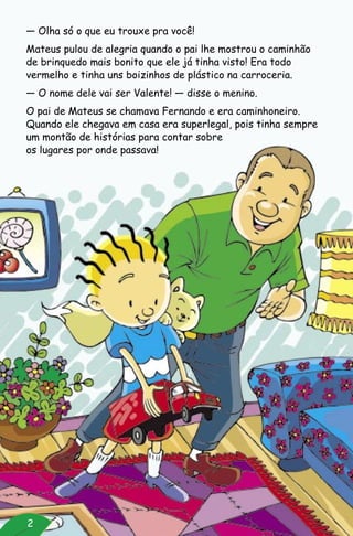 — Olha só o que eu trouxe pra você!
Mateus pulou de alegria quando o pai lhe mostrou o caminhão
de brinquedo mais bonito que ele já tinha visto! Era todo
vermelho e tinha uns boizinhos de plástico na carroceria.
— O nome dele vai ser Valente! — disse o menino.
O pai de Mateus se chamava Fernando e era caminhoneiro.
Quando ele chegava em casa era superlegal, pois tinha sempre
um montão de histórias para contar sobre
os lugares por onde passava!
2
 