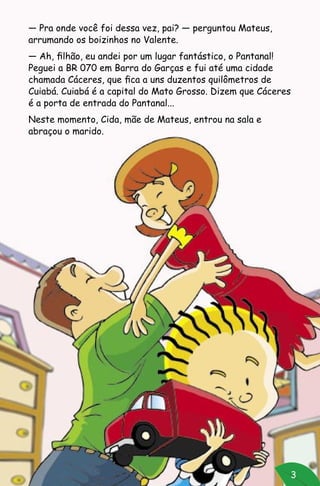 3
— Pra onde você foi dessa vez, pai? — perguntou Mateus,
arrumando os boizinhos no Valente.
— Ah, filhão, eu andei por um lugar fantástico, o Pantanal!
Peguei a BR 070 em Barra do Garças e fui até uma cidade
chamada Cáceres, que fica a uns duzentos quilômetros de
Cuiabá. Cuiabá é a capital do Mato Grosso. Dizem que Cáceres
é a porta de entrada do Pantanal...
Neste momento, Cida, mãe de Mateus, entrou na sala e
abraçou o marido.
 