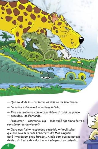 4
— Que saudades! — disseram os dois ao mesmo tempo.
— Como você demorou! — reclamou Cida.
— Tive um problema com o caminhão e atrasei um pouco.
— desculpou-se Fernando.
— Problema? — estranhou ela — Mas você não tinha feito a
revisão antes da viagem?
— Claro que fiz! — respondeu o marido — Você sabe
que não saio sem antes checar tudo! Mas ninguém
está livre de um pneu furado... Ainda bem que eu estava
dentro do limite de velocidade e não perdi o controle...
 