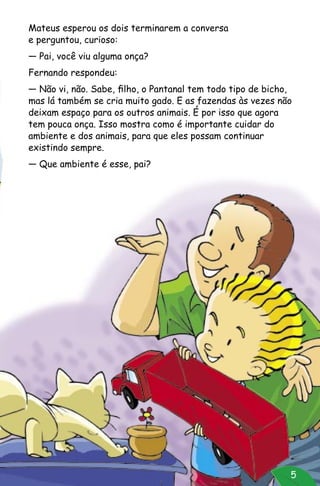 5
Mateus esperou os dois terminarem a conversa
e perguntou, curioso:
— Pai, você viu alguma onça?
Fernando respondeu:
— Não vi, não. Sabe, filho, o Pantanal tem todo tipo de bicho,
mas lá também se cria muito gado. E as fazendas às vezes não
deixam espaço para os outros animais. É por isso que agora
tem pouca onça. Isso mostra como é importante cuidar do
ambiente e dos animais, para que eles possam continuar
existindo sempre.
— Que ambiente é esse, pai?
 