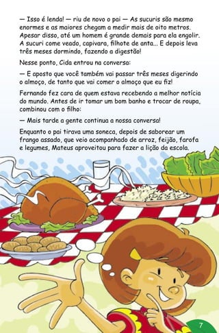 7
— Isso é lenda! — riu de novo o pai — As sucuris são mesmo
enormes e as maiores chegam a medir mais de oito metros.
Apesar disso, até um homem é grande demais para ela engolir.
A sucuri come veado, capivara, filhote de anta... E depois leva
três meses dormindo, fazendo a digestão!
Nesse ponto, Cida entrou na conversa:
— E aposto que você também vai passar três meses digerindo
o almoço, de tanto que vai comer o almoço que eu fiz!
Fernando fez cara de quem estava recebendo a melhor notícia
do mundo. Antes de ir tomar um bom banho e trocar de roupa,
combinou com o filho:
— Mais tarde a gente continua a nossa conversa!
Enquanto o pai tirava uma soneca, depois de saborear um
frango assado, que veio acompanhado de arroz, feijão, farofa
e legumes, Mateus aproveitou para fazer a lição da escola.
 