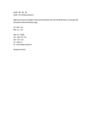AJCN = 60 - 30 - 18
AJCN = 12 milhõesde barris
Agora temosque JC(Japãoe Coréia) contribuíramcom1,8 milhãode barrisa maisque AN
(Austráliae NovaZelândia).Logo,
JC = AN + 1,8
AN = JC - 1,8
AN + JC = AJCN
(JC- 1,8) + JC = 12
2JC = 12 + 1,8
JC = 13,8 / 2
JC = 6,9 milhõesde barris
Resposta:letraC
 