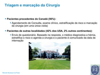 Triagem e marcação da Cirurgia Pacientes procedentes do Canadá (56%): Agendamento de Consulta, exame clínico, estratificação de risco e marcação da cirurgia (em uma única visita) Pacientes de outras localidades (42% dos USA, 2% outros continentes): Envio de questionário. Baseado na resposta, o médico diagnostica a hérnia, estratifica o risco e agenda a cirurgia e o paciente é comunicado da data de internação 