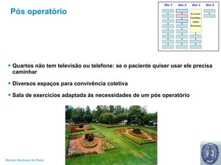 Pós operatório Quartos não tem televisão ou telefone: se o paciente quiser usar ele precisa caminhar Diversos espaços para convivência coletiva Sala de exercícios adaptada ás necessidades de um pós operatório 