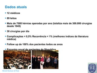 Dados atuais 12 médicos 89 leitos Mais de 7000 hérnias operadas por ano (totaliza mais de 300.000 cirurgias desde 1945) 30 cirurgias por dia Complicações < 0,5% Recorrência < 1% (melhores índices da literatura médica) Follow up de 100% dos pacientes todos os anos Encontro anual de pacientes do Shouldice 