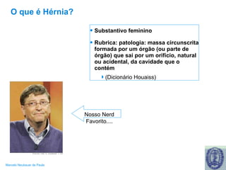 O que é Hérnia? Substantivo feminino  Rubrica: patologia: massa circunscrita formada por um órgão (ou parte de órgão) que sai por um orifício, natural ou acidental, da cavidade que o contém (Dicionário Houaiss) Nosso Nerd Favorito.... 