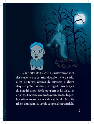 9
Nas noites de lua cheia, escutavam o som
das correntes se arrastando pelo meio da sala,
além de terem certeza de ouvirem o choro
daquele pobre menino, carregado nos braços
da mãe há anos. Só de ouvirem as histórias as
crianças ficavam arrepiadas com medo daque-
le castelo assombrado e de sua lenda. Não ti-
nham coragem sequer de se aproximarem dele.
 