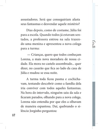 12
assustadores. Será que conseguiriam afastar
seus fantasmas e desvendar aquele mistério?
Dias depois, como de costume, Júlia foi
para a escola. Quando todos já estavam sen-
tados, a professora entrou na sala trazen-
do uma menina e apresentou a nova colega
para a turma:
— Crianças, quero que todos conheçam
Lorena, a mais nova moradora de nossa ci-
dade. Ela mora no castelo assombrado... quer
dizer, no casarão que fica ao lado da casa de
Júlia e mudou-se essa noite.
A turma toda ficou pasma e cochicha-
vam, tentando descobrir como a família dela
iria conviver com todos aqueles fantasmas.
Na hora do intervalo, ninguém saiu da sala e
ficaram parados, olhando para a nova colega.
Lorena não entendia por que eles a olhavam
de maneira espantosa. Daí, quebrando o si-
lêncio Jorginho perguntou:
 
