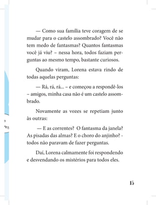 15
— Como sua família teve coragem de se
mudar para o castelo assombrado? Você não
tem medo de fantasmas? Quantos fantasmas
você já viu? – nessa hora, todos faziam per-
guntas ao mesmo tempo, bastante curiosos.
Quando viram, Lorena estava rindo de
todas aquelas perguntas:
— Rá, rá, rá... – e começou a respondê-los
– amigos, minha casa não é um castelo assom-
brado.
Novamente as vozes se repetiam junto
às outras:
— E as correntes? O fantasma da janela?
As pisadas das almas? E o choro do anjinho? -
todos não paravam de fazer perguntas.
Daí, Lorena calmamente foi respondendo
e desvendando os mistérios para todos eles.
 