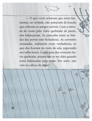 16
— O que vocês achavam que eram fan-
tasmas, na verdade, não passavam de lençóis
que cobriam os antigos móveis. Com a entra-
da do vento pelo vidro quebrado da janela,
eles balançavam. As pancadas eram as bati-
das das portas sem fechaduras. As correntes
arrastadas, realmente eram verdadeiras, só
que elas ficavam no meio da sala, seguran
n
n
n
ndo
um velho lustre. Com
mo u
uma das correntes ha-
via quebrado, arrastav
va
am
m-se no chão quando
eram balançadas pe
el
lo
o v
ve
en
nt
to. Por sorte, não
caiu na cabeça de p
pa
ap
pai!
!
 
