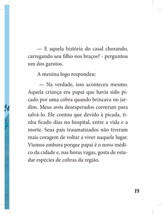 19
— E aquela história do casal chorando,
carregando seu filho nos braços? - perguntou
um dos garotos.
A menina logo respondeu:
— Na verdade, isso aconteceu mesmo.
Aquela criança era papai que havia sido pi-
cado por uma cobra quando brincava no jar-
dim. Meus avós desesperados correram para
salvá-lo. Ele contou que devido à picada, ti-
nha ficado dias no hospital, entre a vida e a
morte. Seus pais traumatizados não tiveram
mais coragem de voltar a viver naquele lugar.
Viemos embora porque papai é o novo médi-
co da cidade e, nas horas vagas, gosta de estu-
dar espécies de cobras da região.
 