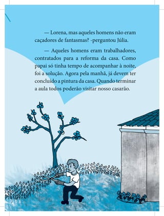 — Lorena, mas aqueles homens não eram
caçadores de fantasmas? -perguntou Júlia.
— Aqueles homens eram trabalhadores,
contratados para a reforma da casa. Como
p
p
p
p
p
p
p
pa
a
a
a
a
a
a
a
ap
p
p
p
p
p
p
pai só tinha tempo de acompanhar à noite,
,
,
,
,
,
,
,
foi a
a s
s
s
s
s
s
s
s
solução. Agora pela manhã, já devem
m
m
m
m
m
m
m
m t
t
t
t
t
t
t
ter
concluí
í
í
í
í
í
í
í
íd
d
d
d
d
d
d
d
do a pintura da casa. Quand
d
d
d
d
d
d
do
o
o
o
o
o
o
o t
t
t
t
t
t
t
te
e
e
e
e
e
e
e
er
r
r
r
r
r
r
r
rminar
a aula tod
d
d
d
d
d
d
do
o
o
o
o
o
o
os poderão vi
i
i
i
i
i
i
is
s
s
s
s
s
s
s
si
i
i
i
i
i
i
i
it
t
t
t
t
t
t
ta
a
ar nosso casarão.
 