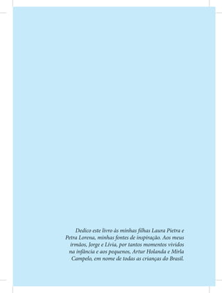 Dedico este livro às minhas filhas Laura Pietra e
Petra Lorena, minhas fontes de inspiração. Aos meus
irmãos, Jorge e Lívia, por tantos momentos vividos
na infância e aos pequenos, Artur Holanda e Mirla
Campelo, em nome de todas as crianças do Brasil.
 