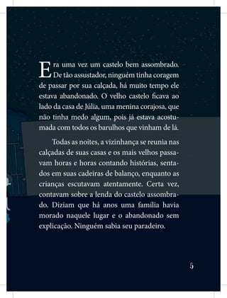 5
Era uma vez um castelo bem assombrado.
De tão assustador, ninguém tinha coragem
de passar por sua calçada, há muito tempo ele
estava abandonado. O velho castelo ficava ao
lado da casa de Júlia, uma menina corajosa, que
não tinha medo algum, pois já estava acostu-
mada com todos os barulhos que vinham de lá.
Todas as noites, a vizinhança se reunia nas
calçadas de suas casas e os mais velhos passa-
vam horas e horas contando histórias, senta-
dos em suas cadeiras de balanço, enquanto as
crianças escutavam atentamente. Certa vez,
contavam sobre a lenda do castelo assombra-
do. Diziam que há anos uma família havia
morado naquele lugar e o abandonado sem
explicação. Ninguém sabia seu paradeiro.
 