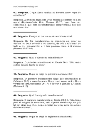 www.pibrosariodosul.weebly.com
Primeira Igreja Batista de Rosário do Sul
40. Pergunta. O que Deus revelou ao homem como regra de
obediência?
Resposta. A primeira regra que Deus revelou ao homem foi a lei
moral (Deuteronômio 10:4; Mateus 19:17), que deve ser
obedecida e que está resumidamente compreendida nos dez
mandamentos.
41. Pergunta. Em que se resume os dez mandamentos?
Resposta. Os dez mandamentos se resumem em amar ao
Senhor teu Deus de todo o teu coração, de toda a tua alma, de
todo o teu pensamento; e o teu próximo como a ti mesmo
(Mateus 22:37-40).
42. Pergunta. Qual é o primeiro mandamento?
Resposta. O primeiro mandamento é: Êxodo 20:3. “Não terás
outros deuses diante de mim”.
43. Pergunta. O que se exige no primeiro mandamento?
Resposta. O primeiro mandamento exige que conheçamos (I
Crônicas 28:9) e reconheçamos Deus como nosso único Deus
verdadeiro (Deuteronômio 26:17) e adorar e glorificá-lO assim
(Mateus 4:10).
44. Pergunta. Qual é o segundo mandamento?
Resposta. O segundo mandamento é: Êxodo 20:4-6. “Não farás
para ti imagem de escultura, nem alguma semelhança do que
há em cima nos céus, nem em baixo na terra, nem nas águas
debaixo da terra”.
45. Pergunta. O que se exige no segundo mandamento?
 